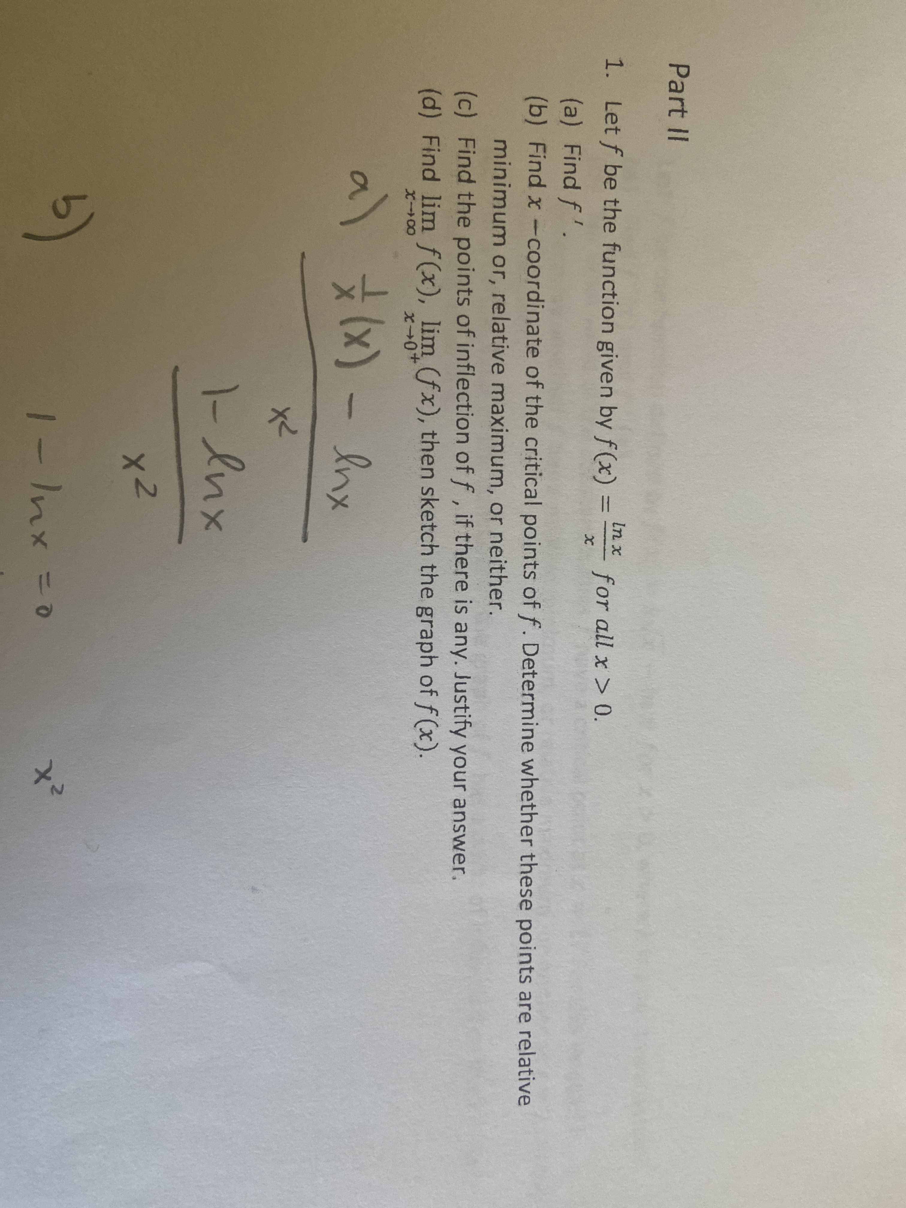 Part II
1. Let f be the function given by f(x)
In x
%3D
for all x > 0.
(a) Find f'.
(b) Find x-coordinate of the critical points of f. Determine whether these points are relative
minimum or, relative maximum, or neither.
(c) Find the points of inflection of f, if there is any.. Justify your answer.
(d) Find lim f (x), lim (fx), then sketch the graph of f (x).
