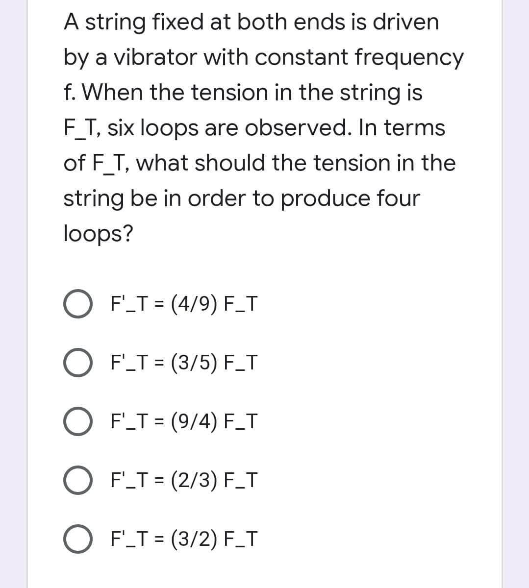 A string fixed at both ends is driven
by a vibrator with constant frequency
f. When the tension in the string is
F_T, six loops are observed. In terms
of F_T, what should the tension in the
string be in order to produce four
loops?
O F'_T = (4/9) F_T
O F'T = (3/5) F_T
O F'_T = (9/4) F_T
O F_T = (2/3) F_T
O F'_T = (3/2) F_T
