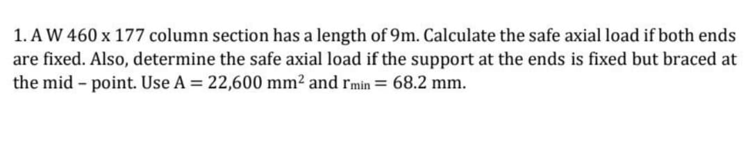 1. A W 460 x 177 column section has a length of 9m. Calculate the safe axial load if both ends
are fixed. Also, determine the safe axial load if the support at the ends is fixed but braced at
the mid-point. Use A = 22,600 mm² and rmin = 68.2 mm.