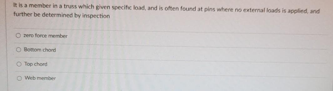 It is a member in a truss which given specific load, and is often found at pins where no external loads is applied, and
further be determined by inspection
O zero force member
O Bottom chord
O Top chord
O Web member
