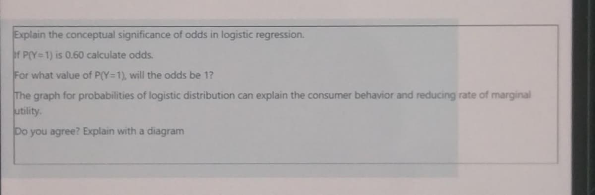 Explain the conceptual significance of odds in logistic regression.
of P(Y=1) is 0.60 calculate odds.
For what value of P(Y-1), will the odds be 1?
The graph for probabilities of logistic distribution can explain the consumer behavior and reducing rate of marginal
utility.
Do you agree? Explain with a diagram
