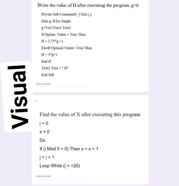 Write the value of H after executing the program, g-6
Private Sub Command1 Click ()
Dim g. HAs Single
g=Val (Textl.Text)
If Option. Value = True Then
H= 2.75*g +1
Elself Option2. Value- True Then
H- 3*g+1
End If
Text2.Text - "H"
End Sub
Your answer
Find the value of X after executing this program
i = 0
x = 0
Do
If (i Mod 5 = 0) Then x = x + 1
i= i+1
Loop While (i < =20)
Your answer
Visual
