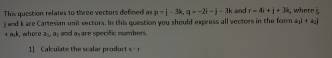 This question relates to three vectors defined as p =j- 3k, q =-2i -j- 3k and r= 4i + j + 3k, where i,
j and k are Cartesian unit vectors. In this question you should express all vectors in the form ai + azj
+ ask, where a1, az and as are specific numbers.
%3D
1) Calculate the scalar product s r
