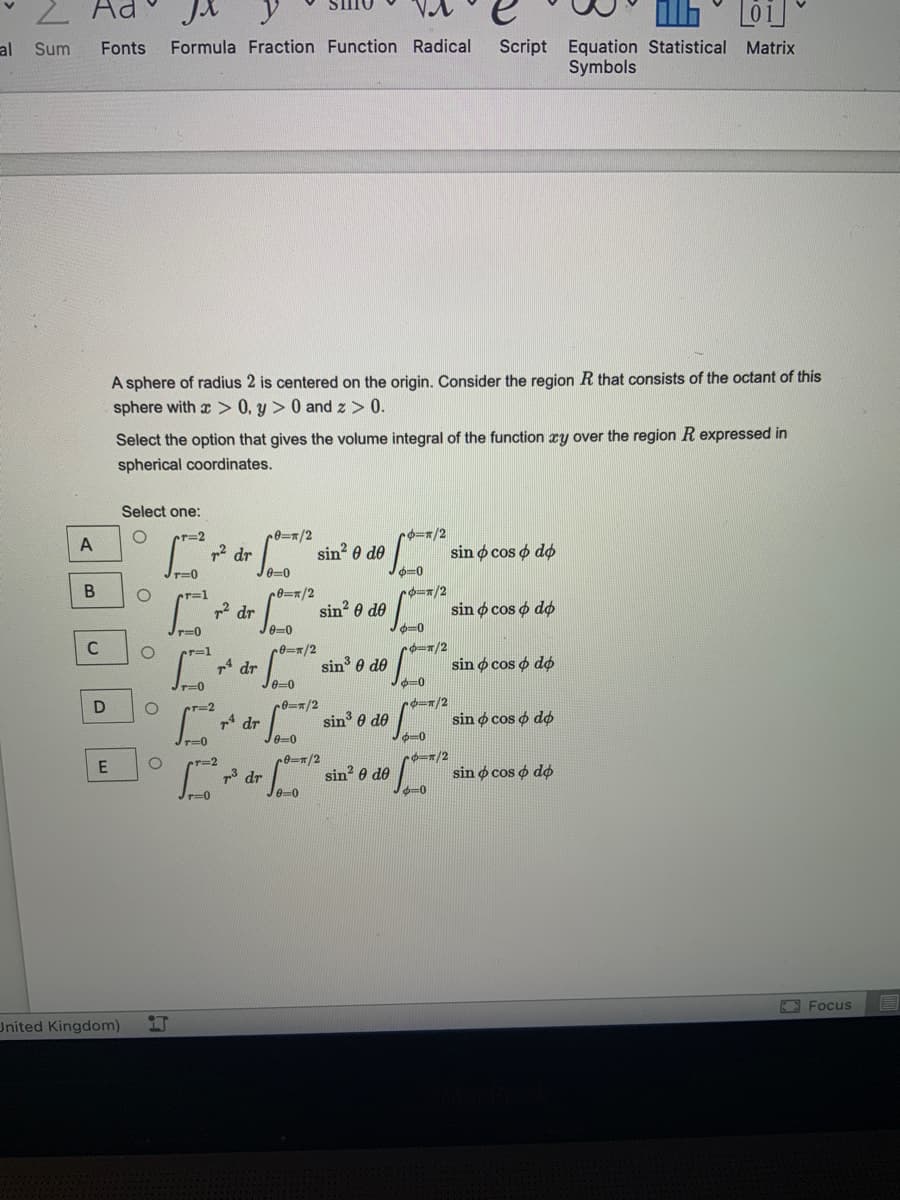 2 Ad
JX y
al
Script Equation Statistical Matrix
Symbols
Sum
Fonts
Formula Fraction Function Radical
A sphere of radius 2 is centered on the origin. Consider the region R that consists of the octant of this
sphere with x > 0, y > 0 and z> 0.
Select the option that gives the volume integral of the function xy over the region R expressed in
spherical coordinates.
Select one:
cr=2
A
sin? 0 de
sin o cos o do
r=0
0=0
cr=1
sin 0 de
sin o cos o do
p2 dr
e-0
C
*デ=1
p1 dr
sin 0 de
sin o cos o do
Jr=0
e=0
ずー2
4 dr
sin 0 de
sin o cos o do
e-0
rー/2
sin? 0 de
sin o cos o dø
73 dr
e-0
T=0
O Focus
United Kingdom)
