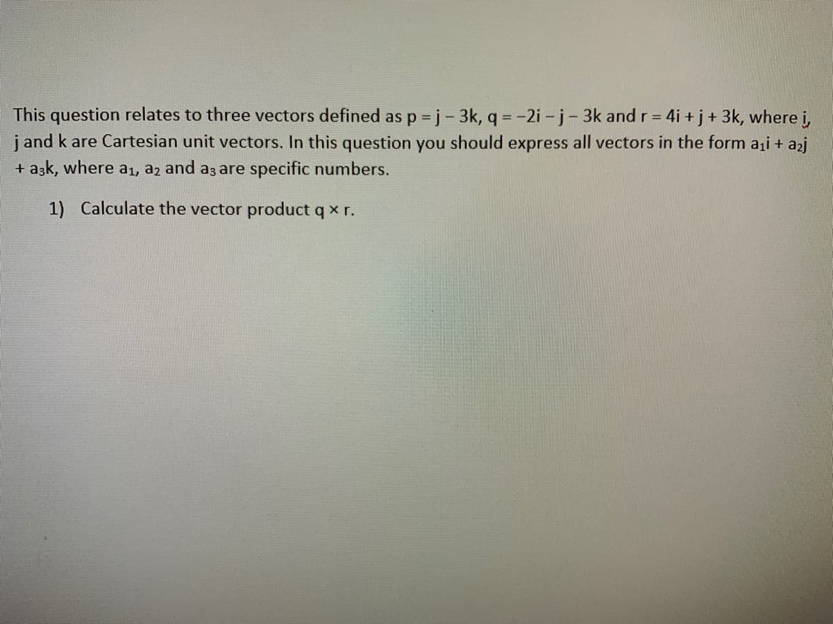 This question relates to three vectors defined as p = j - 3k, q = -2i - j-3k and r = 4i + j+ 3k, where i,
j and k are Cartesian unit vectors. In this question you should express all vectors in the form aii + azj
+ aşk, where aı, az and az are specific numbers.
1) Calculate the vector product q x r.
