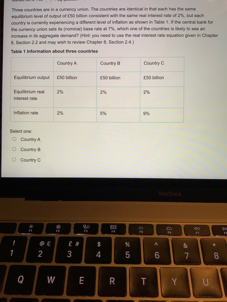 Three countries are in a currency union. The countries are identical in that each has the same
equilibrium level of output of £50 billion consistent with the same real interest rate of 2%, but each
country is currently experiencing a different level of inflation as shown in Table 1. If the central bank for
the currency union sets its (nominal) base rate at 7%, which one of the countries is likely to see an
increase in its aggregate demand? (Hint: you need to use the real interest rate equation given in Chapter
8, Section 2.2 and may wish to review Chapter 8, Section 2.4.)
Table 1 Information about three countries
Country A
Country B
Country C
Equilibrium output
£50 billion
£50 billion
£50 billion
Equilibrium real
2%
2%
2%
interest rate
Inflation rate
2%
5%
9%
Select one:
O Country A
O Country B
O Country C
MacBook
80
DIN
F1
F2
F3
F4
F5
F6
F7
FE
@ €
£ #
$
&
*
2
3
4
7
8.
Q
W
E
R
Y
CO

