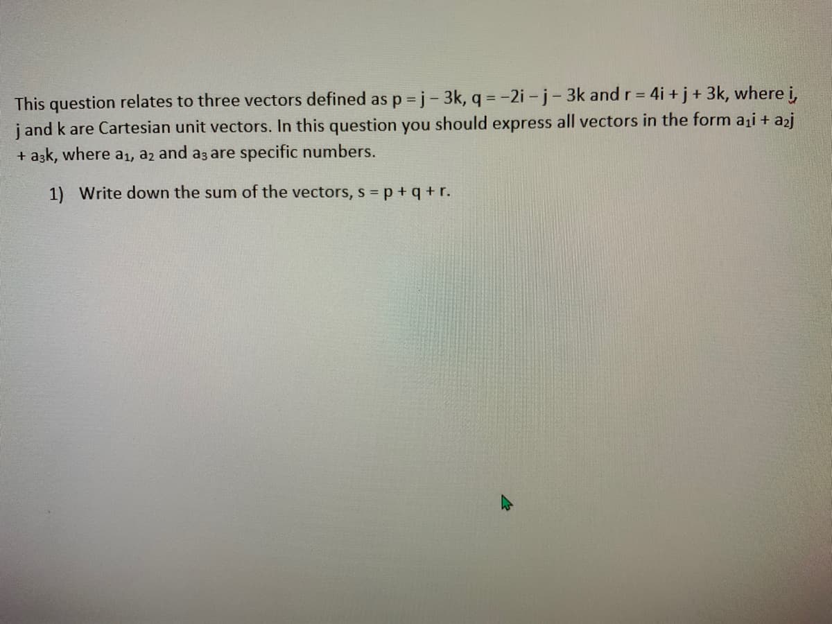 This question relates to three vectors defined as p j- 3k, q =-2i -j-3k and r = 4i +j+ 3k, where i,
j and k are Cartesian unit vectors. In this question you should express all vectors in the form ai + a2j
+ azk, where a1, a2 and a3 are specific numbers.
1) Write down the sum of the vectors, s = p + q + r.
