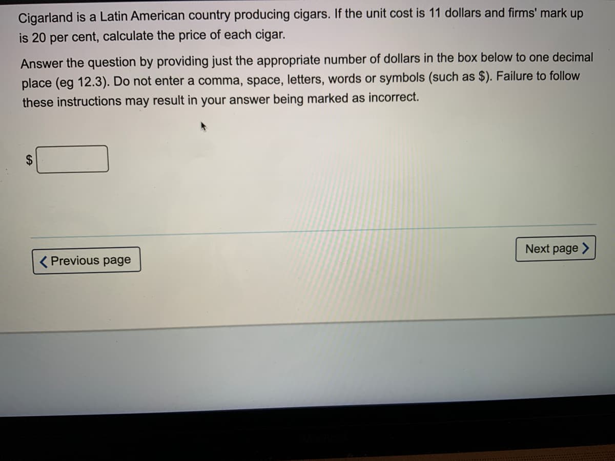 Cigarland is a Latin American country producing cigars. If the unit cost is 11 dollars and firms' mark up
is 20 per cent, calculate the price of each cigar.
Answer the question by providing just the appropriate number of dollars in the box below to one decimal
place (eg 12.3). Do not enter a comma, space, letters, words or symbols (such as $). Failure to follow
these instructions may result in your answer being marked as incorrect.
Next page >
< Previous page
