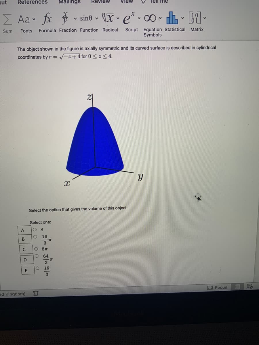 out
References
Mailings
Review
Tell me
Z Aa fx v sin© - VX • e* v 0 •
Script Equation Statistical Matrix
Symbols
Sum
Fonts
Formula Fraction Function Radical
The object shown in the figure is axially symmetric and its curved surface is described in cylindrical
coordinates by r = V-z+4 for 0<z< 4.
Select the option that gives the volume of this object.
Select one:
A
O 8
O 16
3
O 8T
64
D
3
O 16
O Focus
ed Kingdom)
21
