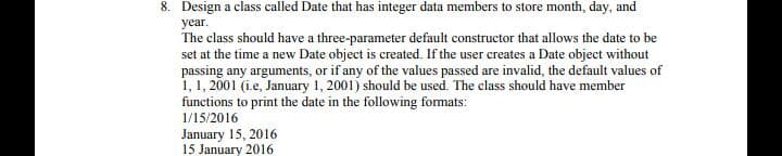 8. Design a class called Date that has integer data members to store month, day, and
year.
The class should have a three-parameter default constructor that allows the date to be
set at the time a new Date object is created. If the user creates a Date object without
passing any arguments, or if any of the values passed are invalid, the default values of
1, 1, 2001 (ie, January 1, 2001) should be used. The class should have member
functions to print the date in the following formats:
1/15/2016
January 15, 2016
15 January 2016
