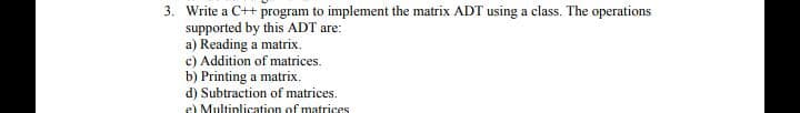 3. Write a C++ program to implement the matrix ADT using a class. The operations
supported by this ADT are:
a) Reading a matrix.
c) Addition of matrices.
b) Printing a matrix.
d) Subtraction of matrices.
e) Multiplication of matrices
