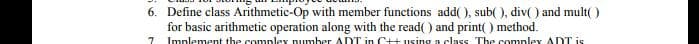 6. Define class Arithmetic-Op with member functions add( ), sub( ), div( ) and mult( )
for basic arithmetic operation along with the read( ) and print( ) method.
Implement the complex number ADDT in C++ using a class The complex ADT is
