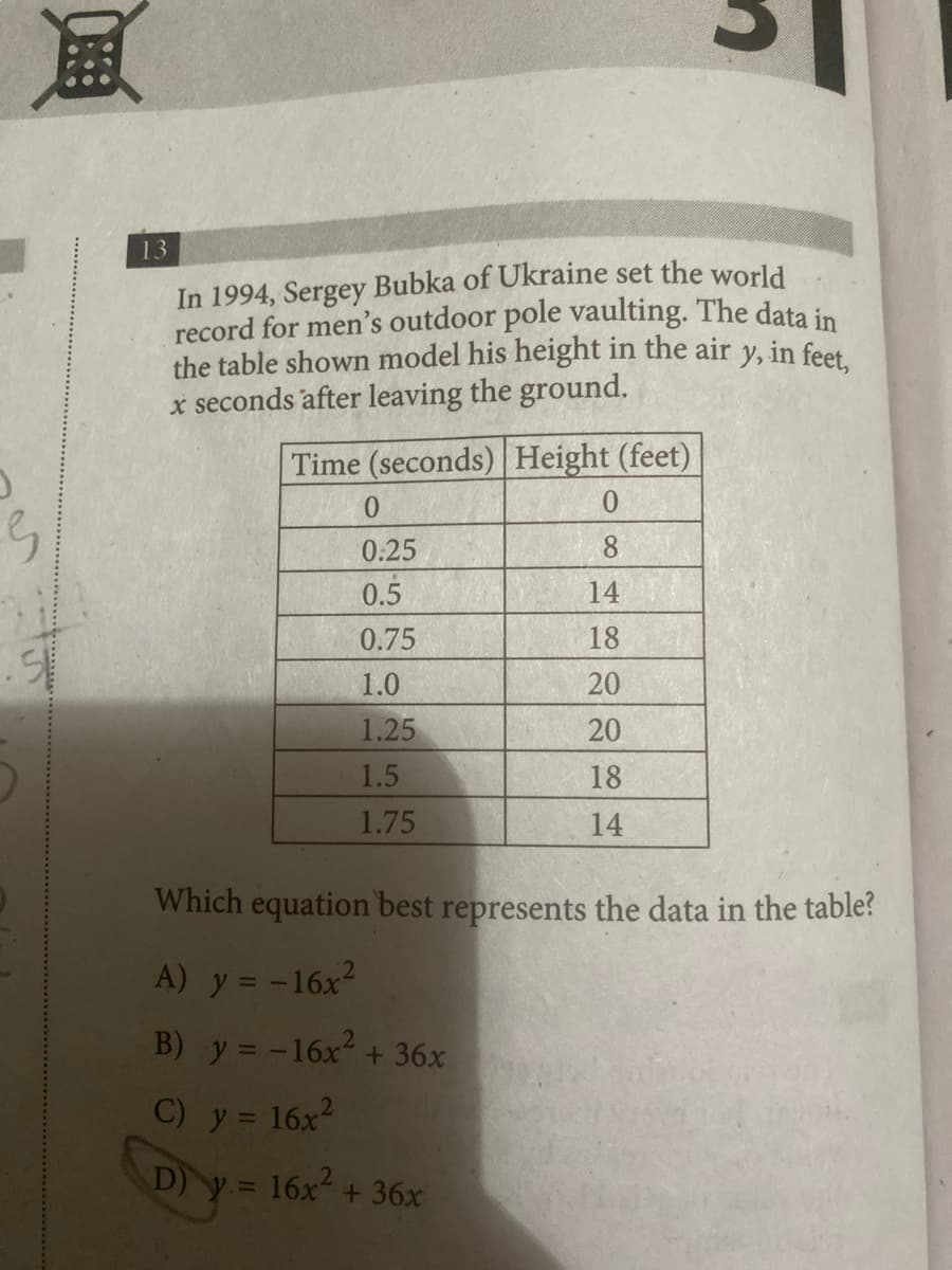 風
13
In 1994, Sergey Bubka of Ukraine set the world
record for men's outdoor pole vaulting. The data in
the table shown model his height in the air y, in feet,
x seconds after leaving the ground.
Time (seconds) Height (feet)
0
0
0.25
8
0.5
14
0.75
18
1.0
20
1.25
20
1.5
18
1.75
14
Which equation best represents the data in the table?
A) y = -16x²
B) y = -16x² + 36x
C) y = 16x²
D) y = 16x² + 36x