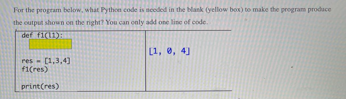 For the program below, what Python code is needed in the blank (yellow box) to make the program produce
the output shown on the right? You can only add one line of code.
def f1(11):
[1, 0, 4]
res = [1,3,4]
f1(res)
print (res)