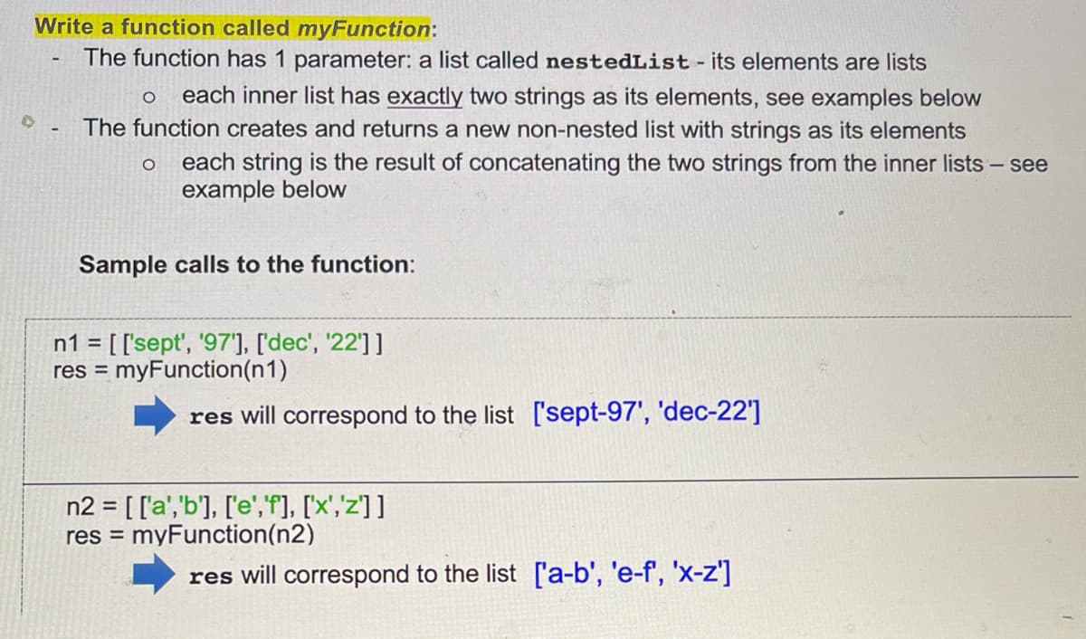 Write a function called myFunction:
The function has 1 parameter: a list called nestedList - its elements are lists
O each inner list has exactly two strings as its elements, see examples below
The function creates and returns a new non-nested list with strings as its elements
each string is the result of concatenating the two strings from the inner lists - see
example below
O
Sample calls to the function:
n1 = [['sept', '97'], ['dec', '22']]
res = myFunction(n1)
res will correspond to the list ['sept-97', 'dec-22']
n2 = [['a','b'], ['e','f'], ['x','z']]
myFunction(n2)
res =
res will correspond to the list ['a-b', 'e-f', 'x-z']