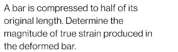 A bar is compressed to half of its
original length. Determine the
magnitude of true strain produced in
the deformed bar.
