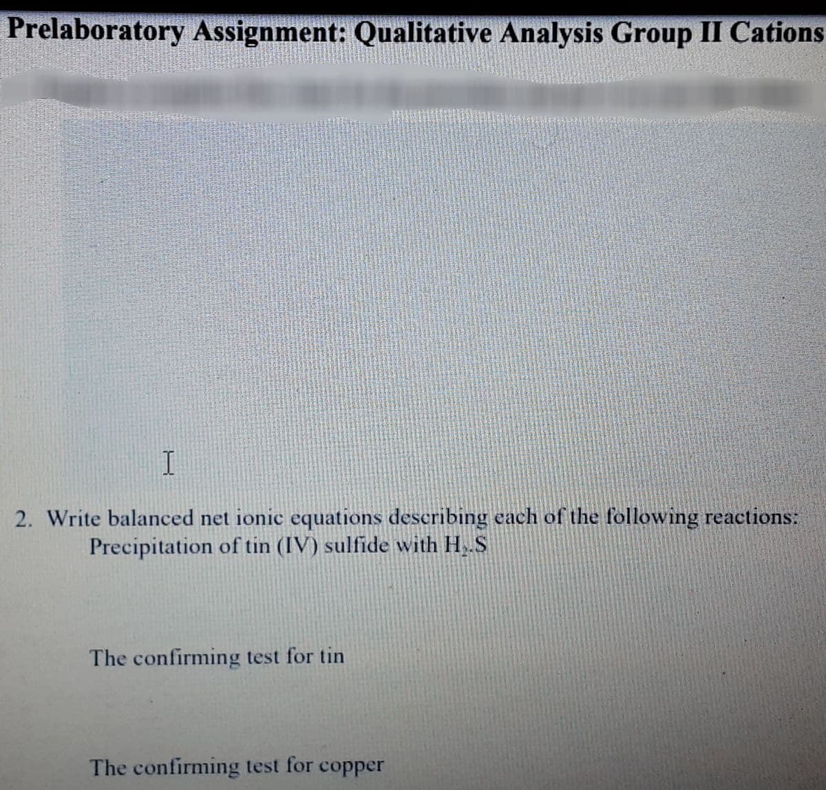 Prelaboratory Assignment: Qualitative Analysis Group II Cations
2. Write balanced net ionic equations describing each of the following reactions:
Precipitation of tin (IV) sulfide with H,.S
The confirming test for tin
The confirming test for copper
