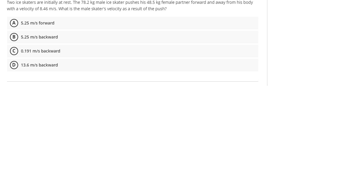 Two ice skaters are initially at rest. The 78.2 kg male ice skater pushes his 48.5 kg female partner forward and away from his body
with a velocity of 8.46 m/s. What is the male skater's velocity as a result of the push?
A) 5.25 m/s forward
B) 5.25 m/s backward
C) 0.191 m/s backward
D) 13.6 m/s backward
