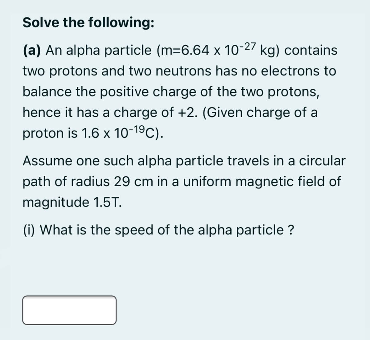 Solve the following:
(a) An alpha particle (m=6.64 x 10-27 kg) contains
two protons and two neutrons has no electrons to
balance the positive charge of the two protons,
hence it has a charge of +2. (Given charge of a
proton is 1.6 x 10-19C).
Assume one such alpha particle travels in a circular
path of radius 29 cm in a uniform magnetic field of
magnitude 1.5T.
(i) What is the speed of the alpha particle ?
