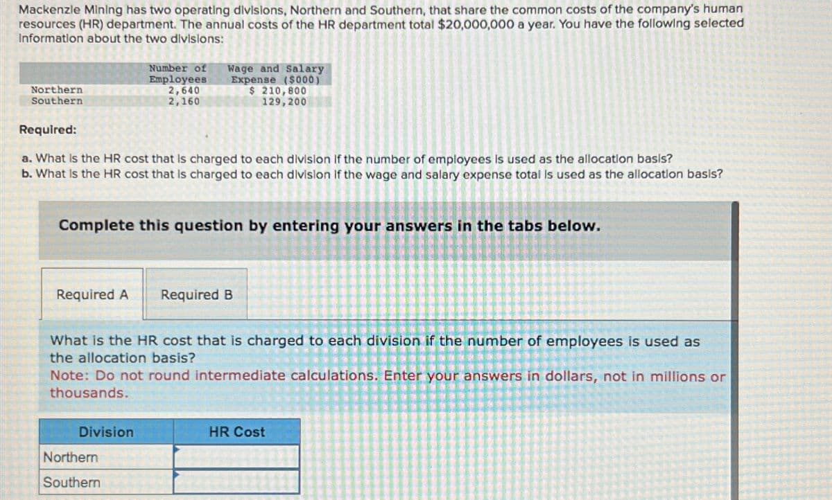 Mackenzie Mining has two operating divisions, Northern and Southern, that share the common costs of the company's human
resources (HR) department. The annual costs of the HR department total $20,000,000 a year. You have the following selected
Information about the two divisions:
Northern
Southern
Number of
Employees
2,640
2,160
Wage and Salary
Expense ($000)
$ 210,800
129,200
Required:
a. What is the HR cost that is charged to each division If the number of employees is used as the allocation basis?
b. What is the HR cost that is charged to each division If the wage and salary expense total is used as the allocation basis?
Complete this question by entering your answers in the tabs below.
Required A
Required B
What is the HR cost that is charged to each division if the number of employees is used as
the allocation basis?
Note: Do not round intermediate calculations. Enter your answers in dollars, not in millions or
thousands.
Division
HR Cost
Northern
Southern