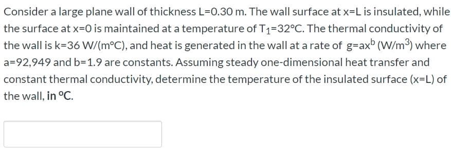 Consider a large plane wall of thickness L=0.30 m. The wall surface at x=L is insulated, while
the surface at x=0 is maintained at a temperature of T1=32°C. The thermal conductivity of
the wall is k=36 W/(m°C), and heat is generated in the wall at a rate of g=ax (W/m3) where
a=92,949 and b=1.9 are constants. Assuming steady one-dimensional heat transfer and
constant thermal conductivity, determine the temperature of the insulated surface (x-L) of
the wall, in °C.
