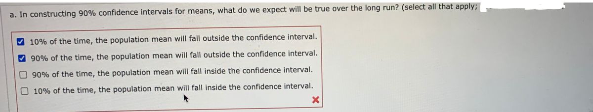 a. In constructing 90% confidence intervals for means, what do we expect will be true over the long run? (select all that apply;
10% of the time, the population mean will fall outside the confidence interval.
V 90% of the time, the population mean will fall outside the confidence interval.
O 90% of the time, the population mean will fall inside the confidence interval.
O 10% of the time, the population mean will fall inside the confidence interval.
