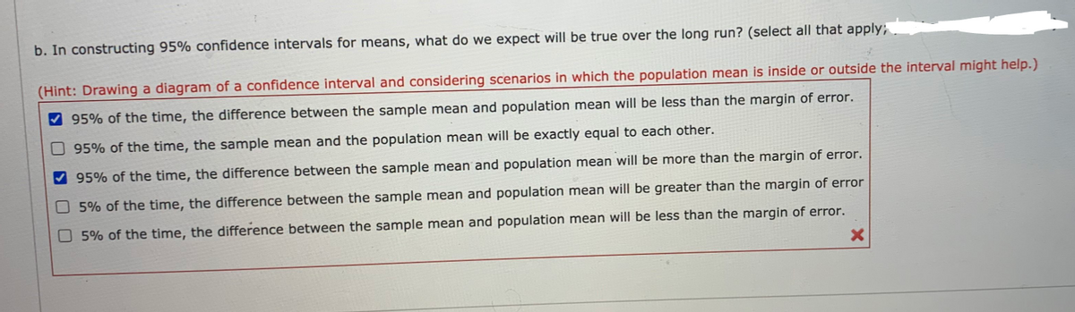 b. In constructing 95% confidence intervals for means, what do we expect will be true over the long run? (select all that apply; .
(Hint: Drawing a diagram of a confidence interval and considering scenarios in which the population mean is inside or outside the interval might help.)
V 95% of the time, the difference between the sample mean and population mean will be less than the margin of error.
O 95% of the time, the sample mean and the population mean will be exactly equal to each other.
95% of the time, the difference between the sample mean and population mean will be more than the margin of error.
O5% of the time, the difference between the sample mean and population mean will be greater than the margin of error
O 5% of the time, the difference between the sample mean and population mean will be less than the margin of error.
