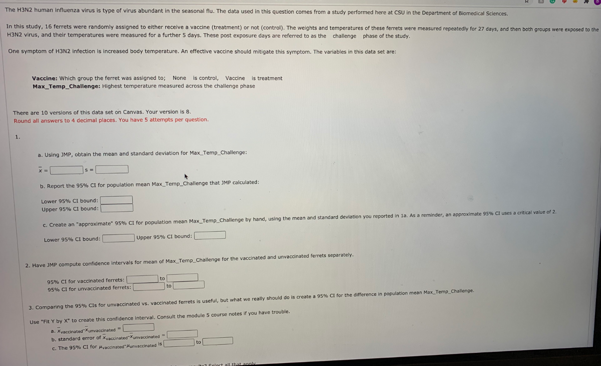 The H3N2 human influenza virus is type of virus abundant in the seasonal flu. The data used in this question comes from a study performed here at CSU in the Department of Biomedical Sciences.
In this study, 16 ferrets were randomly assigned to either receive a vaccine (treatment) or not (control). The weights and temperatures of these ferrets were measured repeatedly for 27 days, and then both groups were exposed to the
H3N2 virus, and their temperatures were measured for a further 5 days. These post exposure days are referred to as the challenge phase of the study.
One symptom of H3N2 infection is increased body temperature. An effective vaccine should mitigate this symptom. The variables in this data set are:
Vaccine: Which group the ferret was assigned to; None
is control, Vaccine is treatment
Max_Temp_Challenge: Highest temperature measured across the challenge phase
There are 10 versions of this data set on Canvas. Your version is 8.
Round all answers to 4 decimal places. You have 5 attempts per question.
1.
a. Using JMP, obtain the mean and standard deviation for Max_Temp_Challenge:
b. Report the 95% CI for population mean Max_Temp_Challenge that JMP calculated:
Lower 95% CI bound:
Upper 95% CI bound:
c. Create an "approximate" 95% CI for population mean Max_Temp_Challenge by hand, using the mean and standard deviation you reported in la. As a reminder, an approximate 95% CI uses a critical value of 2.
Lower 95% CI bound:
Upper 95% CI bound:
2. Have JMP compute confidence intervals for mean of Max_Temp_Challenge for the vaccinated and unvaccinated ferrets separately.
95% CI for vaccinated ferrets:
to
95% CI for unvaccinated ferrets:
to
3. Comparing the 95% Cls for unvaccinated vs. vaccinated ferrets is useful, but what we really should do is create a 95% CI for the difference in population mean Max_Temp_Challenge.
Use "Fit Y by X" to create this confidence interval. Consult the module 5 course notes if you have trouble.
a. XyaccinatedXunvaccinated =
b. standard error of Xvaccinated"Xunvaccinated =
to
c. The 95% CI for Hvaccinated"Hunvaccinated I5
lte? Select all that annly
