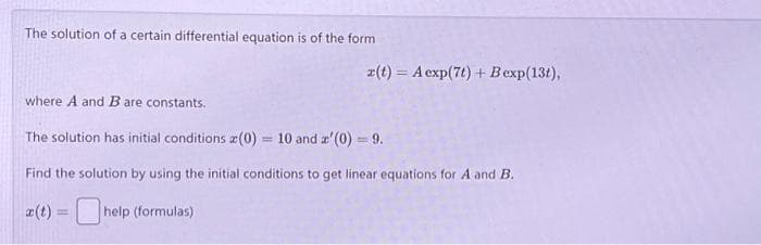 The solution of a certain differential equation is of the form
x(t) = A exp(7t) + Bexp(13t),
where A and B are constants.
The solution has initial conditions (0) = 10 and a'(0) = 9.
Find the solution by using the initial conditions to get linear equations for A and B.
x(t) = help (formulas)