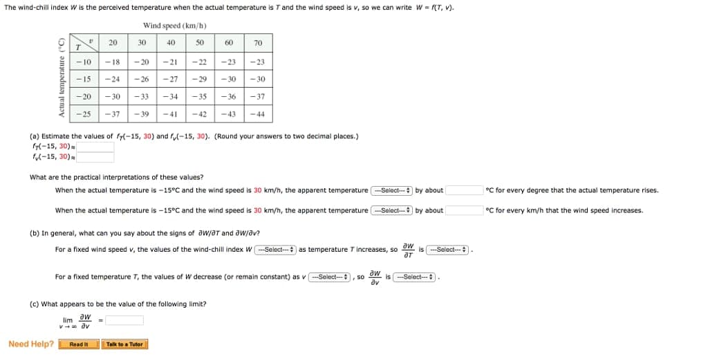 The wind-chill index W is the perceived temperature when the actual temperature is T and the wind speed is v, so we can write W=F(T, V).
Wind speed (km/h)
40
50
20
-18 <-20 -21 <-22
-23 -23
-15
-24
-26
-27
-29 -30 -30
-20 -30 -33 -34 <-35 -36 -37
<-37 -39 <-41 <-42
D
T
-10
-25
Need Help?
30
(a) Estimate the values of f(-15, 30) and (-15, 30). (Round your answers to two decimal places.)
f(-15, 30)
f-15, 30)
60
What are the practical interpretations of these values?
When the actual temperature is -15°C and the wind speed is 30 km/h, the apparent temperature -Select- by about
70
(c) What appears to be the value of the following limit?
limaw =
v→∞ dv
-43 -44
When the actual temperature is -15°C and the wind speed is 30 km/h, the apparent temperature -Select-- by about
(b) In general, what can you say about the signs of W/3T and JW/av?
For a fixed wind speed v, the values of the wind-chill index W-Select-as temperature T increases, so
aw
JT
Read It
For a fixed temperature 7, the values of W decrease (or remain constant) as v-Select-- , so
aw
av
Talk to a Tutor
is-Select---
is-Select-
°C for every degree that the actual temperature rises.
°C for every km/h that the wind speed increases.