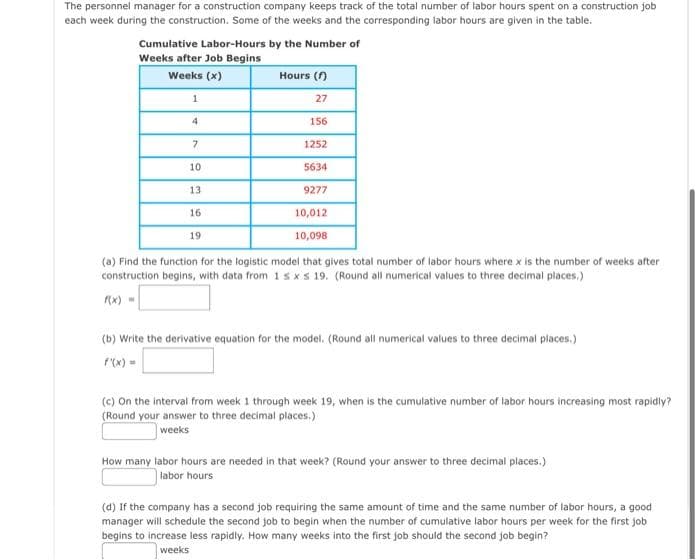 The personnel manager for a construction company keeps track of the total number of labor hours spent on a construction job
each week during the construction. Some of the weeks and the corresponding labor hours are given in the table.
Cumulative Labor-Hours by the Number of
Weeks after Job Begins
Weeks (x)
1
4
156
1252
5634
9277
10,012
10,098
(a) Find the function for the logistic model that gives total number of labor hours where x is the number of weeks after
construction begins, with data from 1s x s 19. (Round all numerical values to three decimal places.)
7
10
13
16.
Hours (f)
27
19
(b) Write the derivative equation for the model. (Round all numerical values to three decimal places.)
(c) On the interval from week 1 through week 19, when is the cumulative number of labor hours increasing most rapidly?
(Round your answer to three decimal places.)
weeks
How many labor hours are needed in that week? (Round your answer to three decimal places.)
labor hours
(d) If the company has a second job requiring the same amount of time and the same number of labor hours, a good
manager will schedule the second job to begin when the number of cumulative labor hours per week for the first job
begins to increase less rapidly. How many weeks into the first job should the second job begin?
weeks