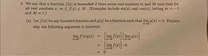 4. We say that a function f(x) is bounded if there exists real numbers m and M such that for
all real numbers 1, m≤ f(x) ≤ M. (Examples include sin(x) and cos(x), letting m = -1
and M = 1.)
(a) Let f(z) be any bounded function and g(z) be a function such that lim g(x) = 0. Explain
why the following argument is incorrect:
-b
lim f(x)g(x)
1-b
=
[lim f(x)] [lim g(x)]
[lim f(x)].0
0