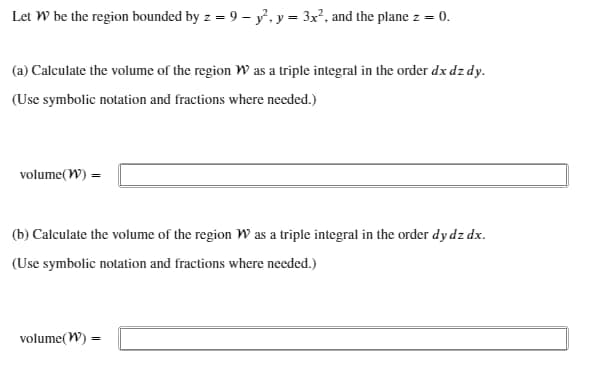 Let W be the region bounded by z = 9 - y², y = 3x², and the plane z = 0.
(a) Calculate the volume of the region W as a triple integral in the order dx dz dy.
(Use symbolic notation and fractions where needed.)
volume(W) =
(b) Calculate the volume of the region W as a triple integral in the order dy dz dx.
(Use symbolic notation and fractions where needed.)
volume(W) =