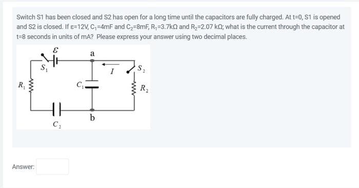 Switch S1 has been closed and S2 has open for a long time until the capacitors are fully charged. At t=0, S1 is opened
and S2 is closed. If ɛ=12V, C₁=4mF and C₂-8mF, R₁-3.7kQ and R₂-2.07 kQ; what is the current through the capacitor at
t=8 seconds in units of mA? Please express your answer using two decimal places.
E
R₁
www
Answer:
C₁-
a
HH b
C₂
S₂
R₂