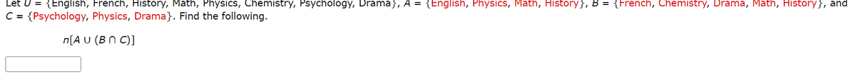 Let U = {English, French, History, Math, Physics, Chemistry, Psychology, Drama}, A = {English, Physics, Math, History}, B = {French, Chemistry, Drama, Math, History}, and
C = {Psychology, Physics, Drama}. Find the following.
n[AU (BNC)]