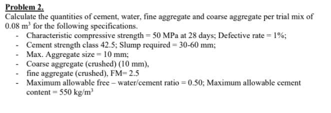 Problem 2.
Calculate the quantities of cement, water, fine aggregate and coarse aggregate per trial mix of
0.08 m' for the following specifications.
- Characteristic compressive strength 50 MPa at 28 days; Defective rate = 1%;
- Cement strength class 42.5; Slump required = 30-60 mm;
- Max. Aggregate size = 10 mm;
- Coarse aggregate (crushed) (10 mm),
- fine aggregate (crushed), FM=2.5
- Maximum allowable free - water/cement ratio = 0.50; Maximum allowable cement
content = 550 kg/m
