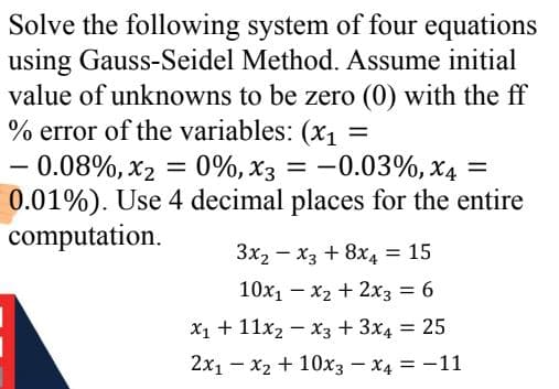 Solve the following system of four equations
using Gauss-Seidel Method. Assume initial
value of unknowns to be zero (0) with the ff
% error of the variables: (x, =
- 0.08%, x2 = 0%, x3 =
0.01%). Use 4 decimal places for the entire
computation.
-0.03%, x4 =
-
3x2 - x3 + 8x4 = 15
10x1 - x2 + 2x3 = 6
%3D
X1 + 11x2 – x3 + 3x4 = 25
%3D
2x1 - x2 + 10x3 – x4 = -11
