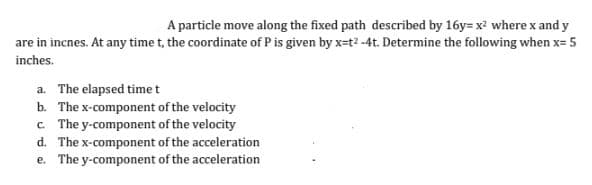 A particle move along the fixed path described by 16y= x² where x and y
are in incnes. At any time t, the coordinate of P is given by x-t²-4t. Determine the following when x= 5
inches.
a. The elapsed time t
b. The x-component of the velocity
c. The y-component of the velocity
d. The x-component of the acceleration
e. The y-component of the acceleration