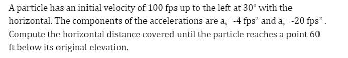 A particle has an initial velocity of 100 fps up to the left at 30° with the
horizontal. The components of the accelerations are a,=-4 fps² and a,=-20 fps² .
Compute the horizontal distance covered until the particle reaches a point 60
ft below its original elevation.
