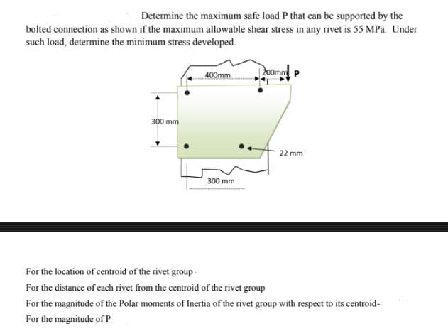 Determine the maximum safe load P that can be supported by the
bolted connection as shown if the maximum allowable shear stress in any rivet is 55 MPa. Under
such load, determine the minimum stress developed.
200mm P
400mm
300 mm
300 mm
For the location of centroid of the rivet group-
For the distance of each rivet from the centroid of the rivet group
For the magnitude of the Polar moments of Inertia of the rivet group with respect to its centroid-
For the magnitude of P
22 mm