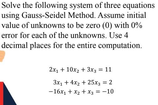 Solve the following system of three equations
using Gauss-Seidel Method. Assume initial
value of unknowns to be zero (0) with 0%
error for each of the unknowns. Use 4
decimal places for the entire computation.
2x, + 10x2 + 3x3 11
3x1 + 4x2 + 25x3 = 2
-16x1 + x2 + x3 = -10
%3D
