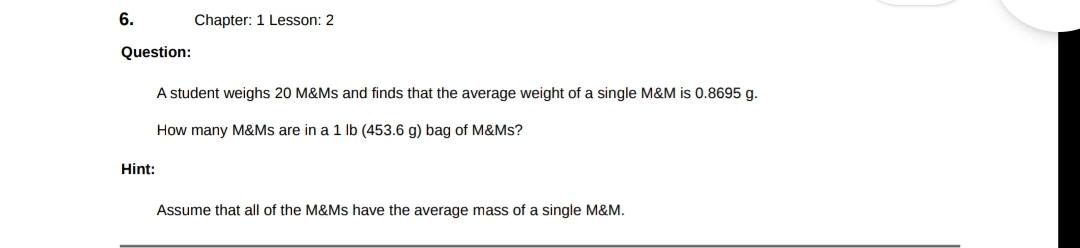 6.
Question:
Hint:
Chapter: 1 Lesson: 2
A student weighs 20 M&Ms and finds that the average weight of a single M&M is 0.8695 g.
How many M&Ms are in a 1 lb (453.6 g) bag of M&Ms?
Assume that all of the M&Ms have the average mass of a single M&M.