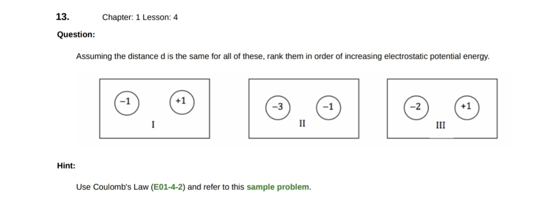 13.
Question:
Chapter: 1 Lesson: 4
Assuming the distance d is the same for all of these, rank them in order of increasing electrostatic potential energy.
Hint:
I
+1
-3
II
Use Coulomb's Law (E01-4-2) and refer to this sample problem.
-1
-2
III
+1