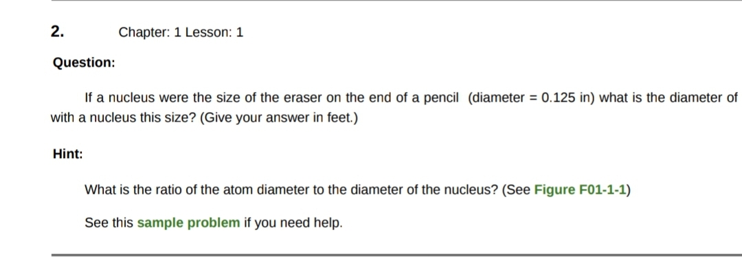2.
Chapter: 1 Lesson: 1
Question:
If a nucleus were the size of the eraser on the end of a pencil (diameter = 0.125 in) what is the diameter of
with a nucleus this size? (Give your answer in feet.)
Hint:
What is the ratio of the atom diameter to the diameter of the nucleus? (See Figure F01-1-1)
See this sample problem if you need help.