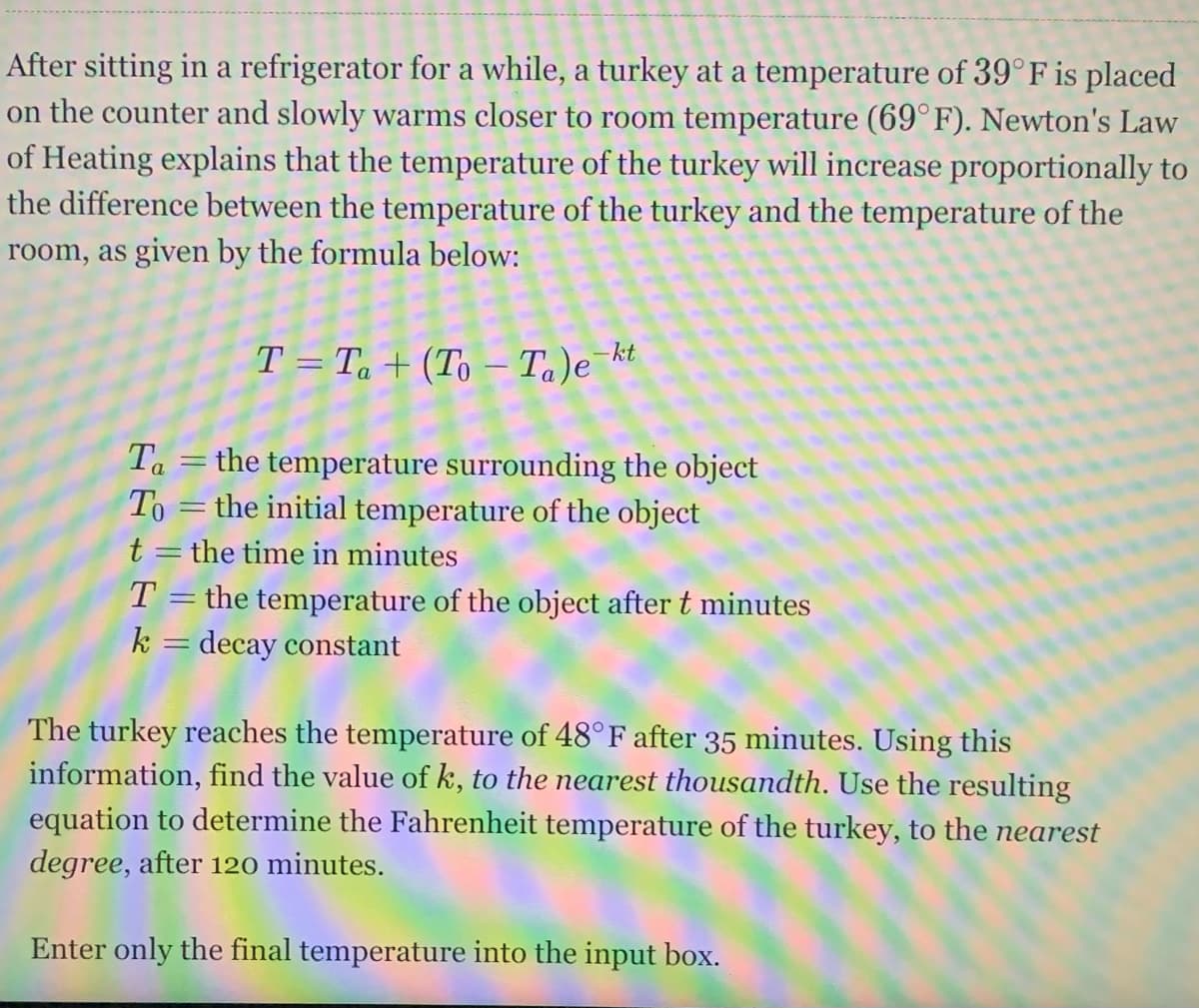 After sitting in a refrigerator for a while, a turkey at a temperature of 39° F is placed
on the counter and slowly warms closer too room temperature (69°F). Newton's Law
of Heating explains that the temperature of the turkey will increase proportionally to
the difference between the temperature of the turkey and the temperature of the
room, as given by the formula below:
T = Ta + (To – Ta)e kt
Ta =the temperature surrounding the object
To =the initial temperature of the object
t = the time in minutes
the temperature of the object after t minutes
k = decay constant
The turkey reaches the temperature of 48°F after 35 minutes. Using this
information, find the value of k, to the nearest thousandth. Use the resulting
equation to determine the Fahrenheit temperature of the turkey, to the nearest
degree, after 120 minutes.
Enter only the final temperature into the input box.
