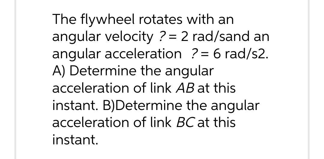 The flywheel rotates with an
angular velocity ? = 2 rad/sand an
angular acceleration ? = 6 rad/s2.
A) Determine the angular
acceleration of link AB at this
instant. B)Determine the angular
acceleration of link BC at this
instant.