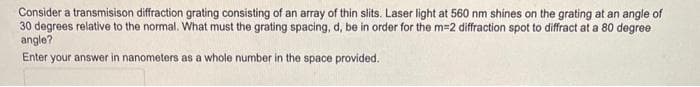 Consider a transmisison diffraction grating consisting of an array of thin slits. Laser light at 560 nm shines on the grating at an angle of
30 degrees relative to the normal. What must the grating spacing, d, be in order for the m=2 diffraction spot to diffract at a 80 degree
angle?
Enter your answer in nanometers as a whole number in the space provided.