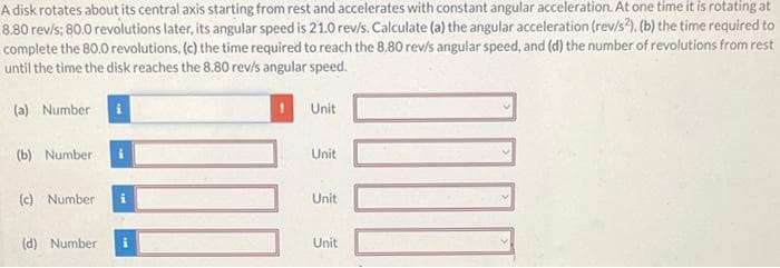 A disk rotates about its central axis starting from rest and accelerates with constant angular acceleration. At one time it is rotating at
8.80 rev/s; 80.0 revolutions later, its angular speed is 21.0 rev/s. Calculate (a) the angular acceleration (rev/s2), (b) the time required to
complete the 80.0 revolutions, (c) the time required to reach the 8.80 rev/s angular speed, and (d) the number of revolutions from rest
until the time the disk reaches the 8.80 rev/s angular speed.
(a) Number i
(b) Number i
(c) Number i
(d) Number
Unit
Unit
Unit
Unit
100