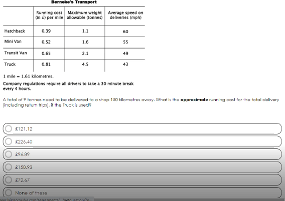 Hatchback
Mini Van
Transit Van
Truck
£121.12
£226.40
£96.89
Berneke's Transport
Running cost Maximum weight
(in £) per mile
allowable (tonnes)
£150.93
0.39
£72.67
0.52
0.65
0.81
1.1
1.6
2.1
None of these
4.5
1 mile = 1.61 kilometres.
Company regulations require all drivers to take a 30 minute break
every 4 hours.
A total of 9 tonnes need to be delivered to a shop 150 kilometres away. What is the approximate running cast for the total delivery
(including return trips). If the Truck is used?
Average speed on
deliveries (mph)
60
rear singorurke.com/assessments/.../netquestionn
55
49
43