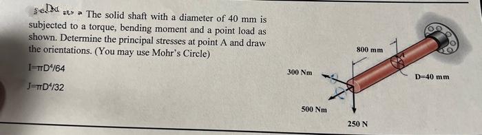 sela
sta The solid shaft with a diameter of 40 mm is
subjected to a torque, bending moment and a point load as
shown. Determine the principal stresses at point A and draw
the orientations. (You may use Mohr's Circle)
I=TTD¹/64
J=TTD4/32
300 Nm
500 Nm
800 mm
250 N
D-40 mm